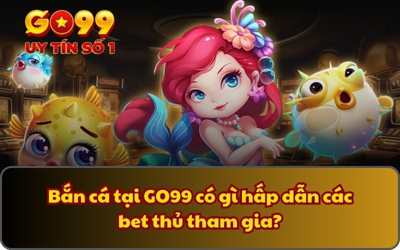 Bắn cá tại GO99 có gì hấp dẫn các bet thủ tham gia?